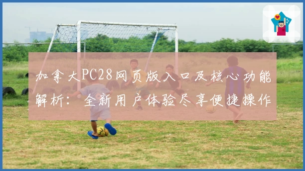 加拿大PC28网页版入口及核心功能解析：全新用户体验尽享便捷操作