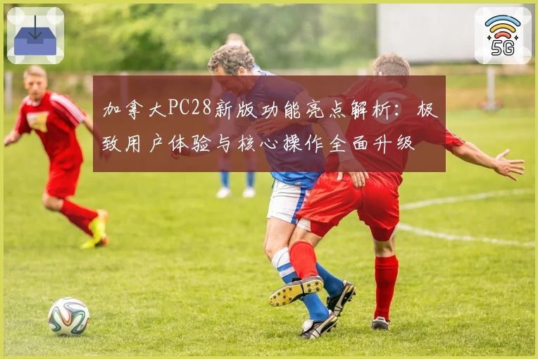 加拿大PC28新版功能亮点解析：极致用户体验与核心操作全面升级